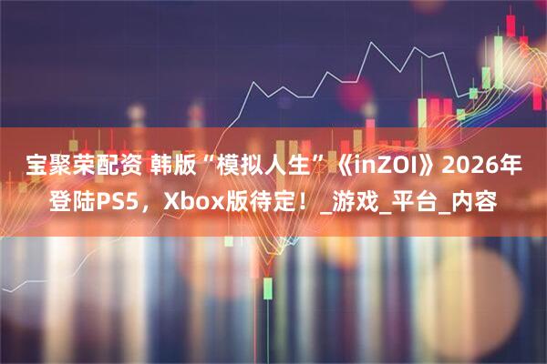 宝聚荣配资 韩版“模拟人生”《inZOI》2026年登陆PS5，Xbox版待定！_游戏_平台_内容