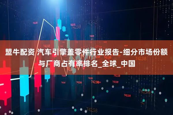 盟牛配资 汽车引擎盖零件行业报告-细分市场份额与厂商占有率排名_全球_中国