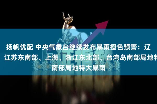 扬帆优配 中央气象台继续发布暴雨橙色预警：辽宁中部、江苏东南部、上海、浙江东北部、台湾岛南部局地特大暴雨