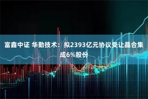富鑫中证 华勤技术：拟2393亿元协议受让晶合集成6%股份