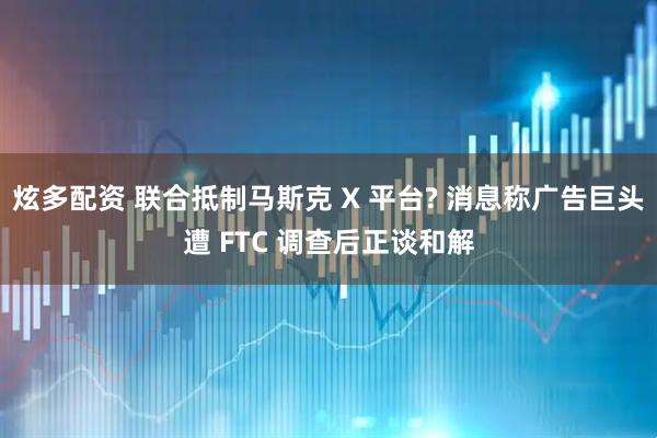 炫多配资 联合抵制马斯克 X 平台? 消息称广告巨头遭 FTC 调查后正谈和解
