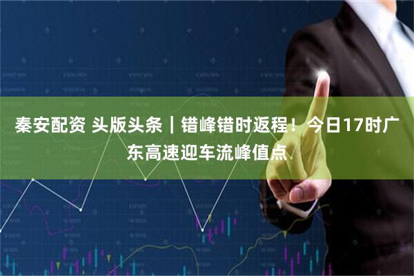 秦安配资 头版头条｜错峰错时返程！今日17时广东高速迎车流峰值点