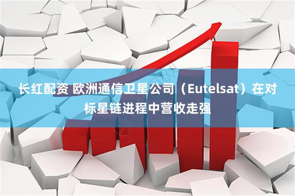 长红配资 欧洲通信卫星公司（Eutelsat）在对标星链进程中营收走强