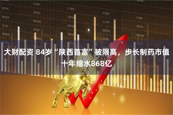 大财配资 84岁“陕西首富”被限高,步长制药市值十年缩水868亿
