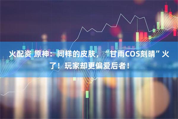 火配资 原神：同样的皮肤，“甘雨COS刻晴”火了！玩家却更偏爱后者！