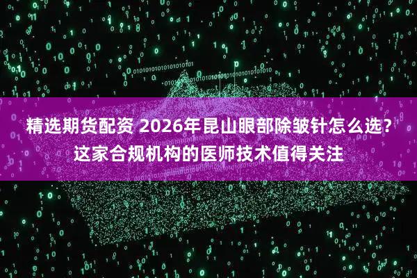 精选期货配资 2026年昆山眼部除皱针怎么选？这家合规机构的医师技术值得关注
