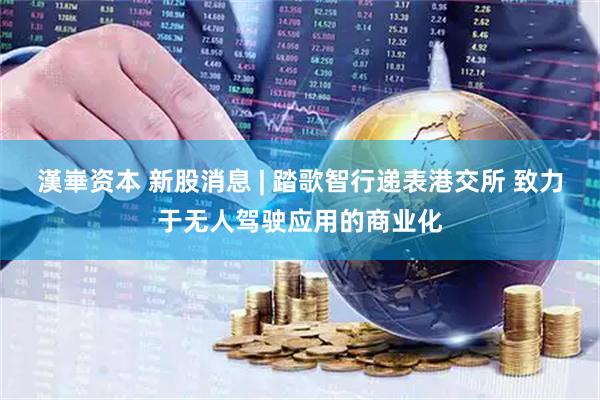 漢崋资本 新股消息 | 踏歌智行递表港交所 致力于无人驾驶应用的商业化