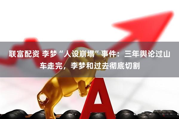 联富配资 李梦“人设崩塌”事件：三年舆论过山车走完，李梦和过去彻底切割