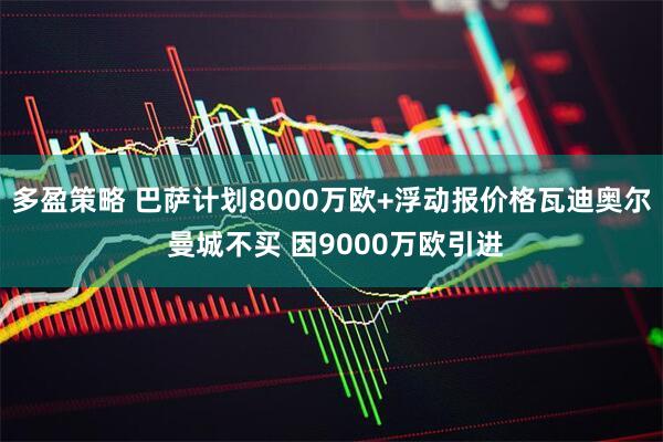多盈策略 巴萨计划8000万欧+浮动报价格瓦迪奥尔 曼城不买 因9000万欧引进