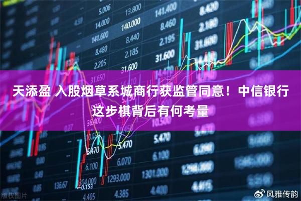 天添盈 入股烟草系城商行获监管同意！中信银行这步棋背后有何考量