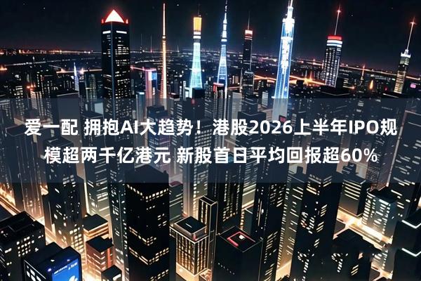 爱一配 拥抱AI大趋势！港股2026上半年IPO规模超两千亿港元 新股首日平均回报超60%