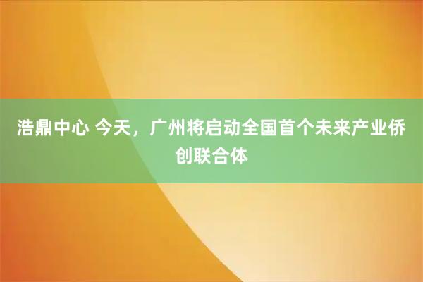 浩鼎中心 今天,广州将启动全国首个未来产业侨创联合体