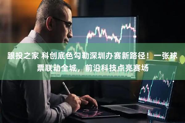 跟投之家 科创底色勾勒深圳办赛新路径!一张球票联动全城,前沿科技点亮赛场