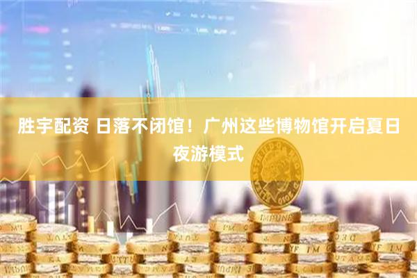 胜宇配资 日落不闭馆!广州这些博物馆开启夏日夜游模式