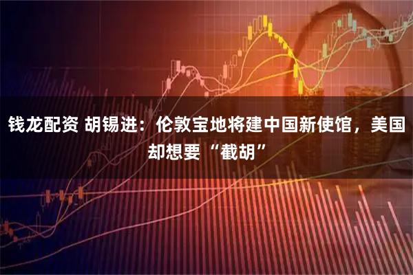 钱龙配资 胡锡进：伦敦宝地将建中国新使馆，美国却想要 “截胡”