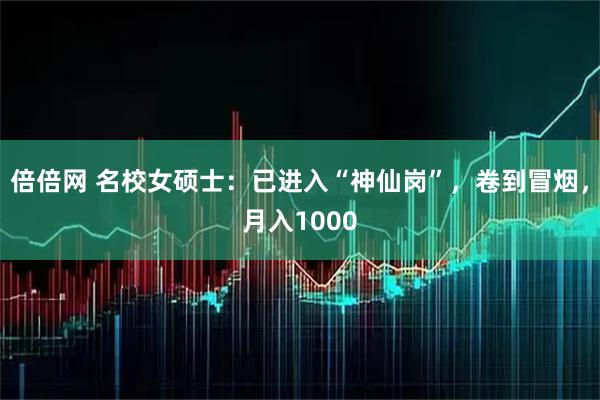 倍倍网 名校女硕士：已进入“神仙岗”，卷到冒烟，月入1000