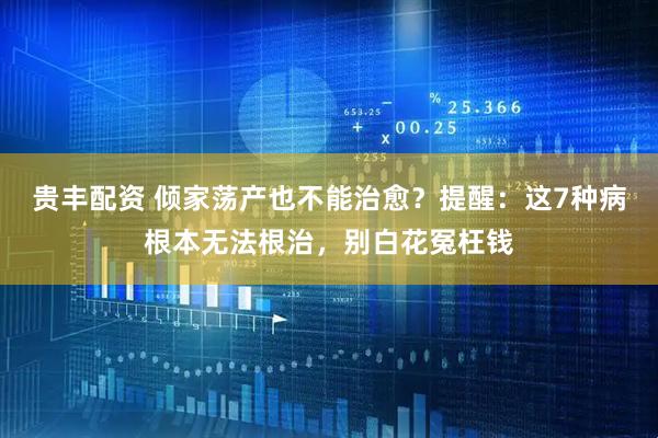 贵丰配资 倾家荡产也不能治愈？提醒：这7种病根本无法根治，别白花冤枉钱