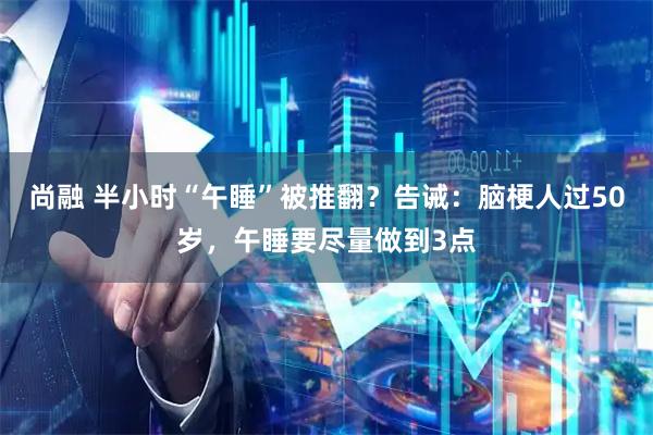 尚融 半小时“午睡”被推翻？告诫：脑梗人过50岁，午睡要尽量做到3点