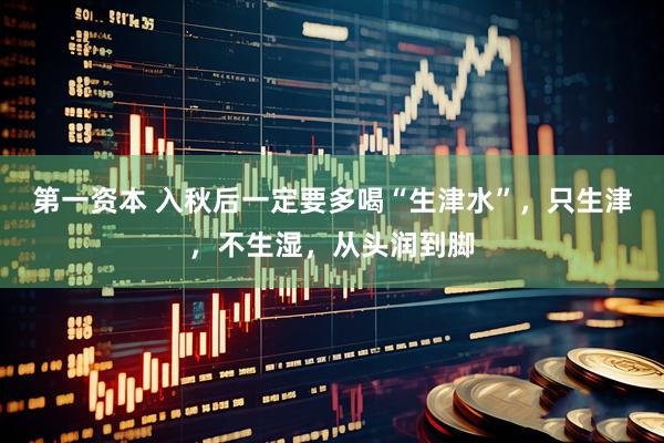 第一资本 入秋后一定要多喝“生津水”，只生津，不生湿，从头润到脚